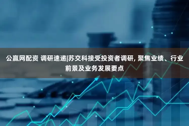 公赢网配资 调研速递|苏交科接受投资者调研, 聚焦业绩、行业前景及业务发展要点