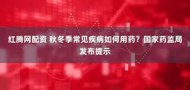 红腾网配资 秋冬季常见疾病如何用药？国家药监局发布提示