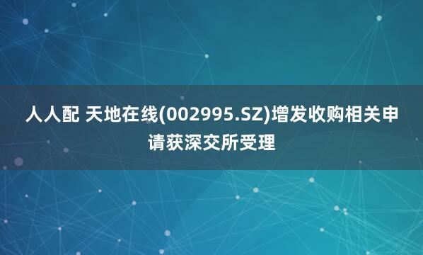 人人配 天地在线(002995.SZ)增发收购相关申请获深交所受理