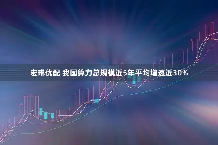 宏琳优配 我国算力总规模近5年平均增速近30%