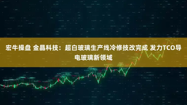 宏牛操盘 金晶科技：超白玻璃生产线冷修技改完成 发力TCO导电玻璃新领域