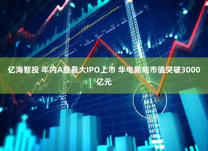 亿海智投 年内A股最大IPO上市 华电新能市值突破3000亿元