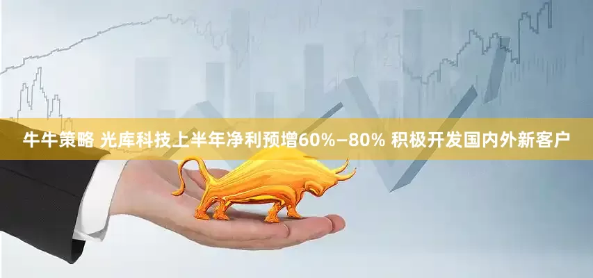 牛牛策略 光库科技上半年净利预增60%—80% 积极开发国内外新客户