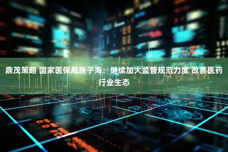 鼎茂策略 国家医保局施子海：继续加大监管规范力度 改善医药行业生态