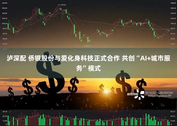 泸深配 侨银股份与爱化身科技正式合作 共创“AI+城市服务”模式