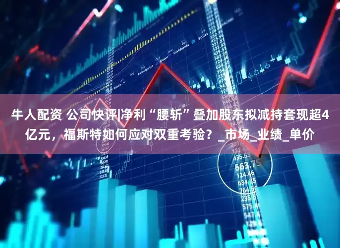 牛人配资 公司快评|净利“腰斩”叠加股东拟减持套现超4亿元，福斯特如何应对双重考验？_市场_业绩_单价