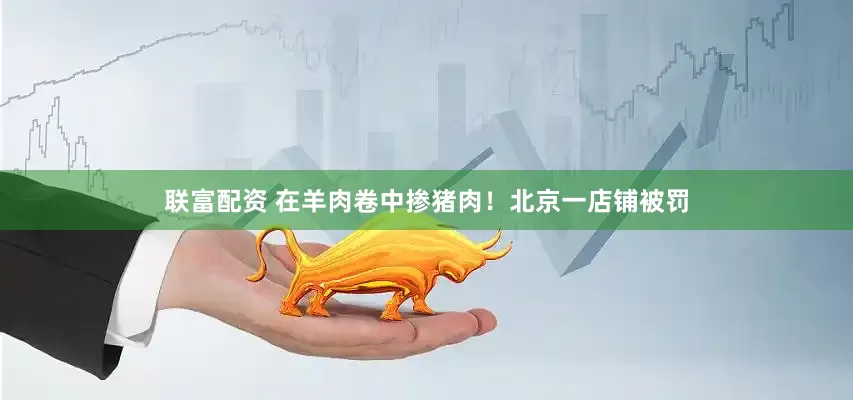 联富配资 在羊肉卷中掺猪肉！北京一店铺被罚