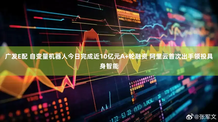 广发E配 自变量机器人今日完成近10亿元A+轮融资 阿里云首次出手领投具身智能