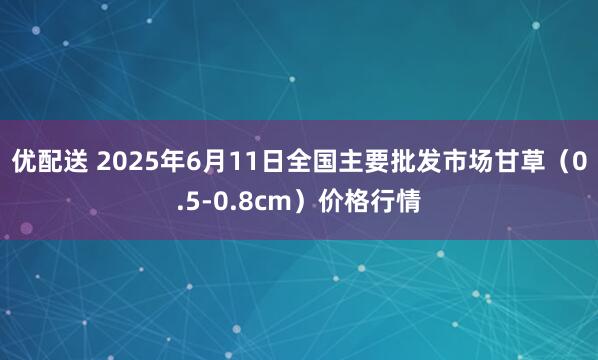 优配送 2025年6月11日全国主要批发市场甘草（0.5-0.8cm）价格行情