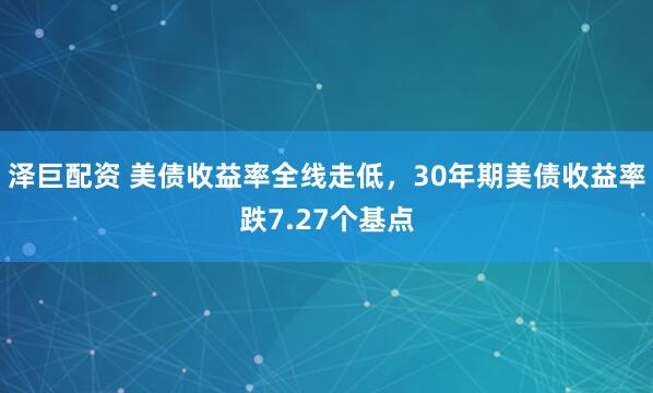 泽巨配资 美债收益率全线走低，30年期美债收益率跌7.27个基点