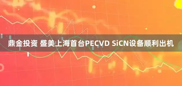鼎金投资 盛美上海首台PECVD SiCN设备顺利出机