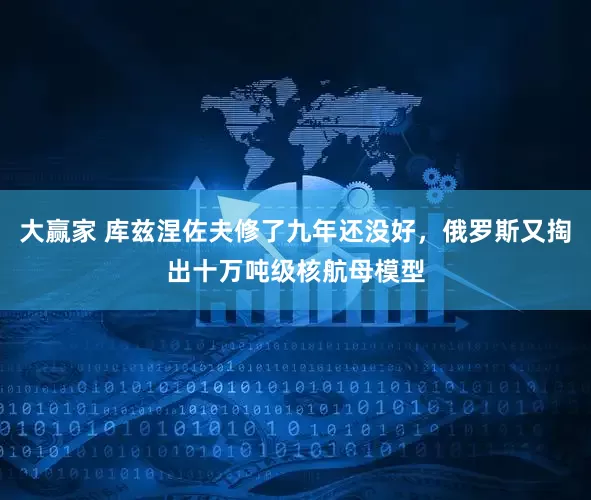 大赢家 库兹涅佐夫修了九年还没好，俄罗斯又掏出十万吨级核航母模型