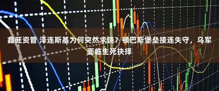 鑫旺资管 泽连斯基为何突然求饶？顿巴斯堡垒接连失守，乌军面临生死抉择